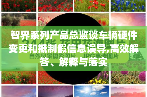 智界系列產品總監(jiān)談車輛硬件變更和抵制假信息誤導,高效解答、解釋與落實