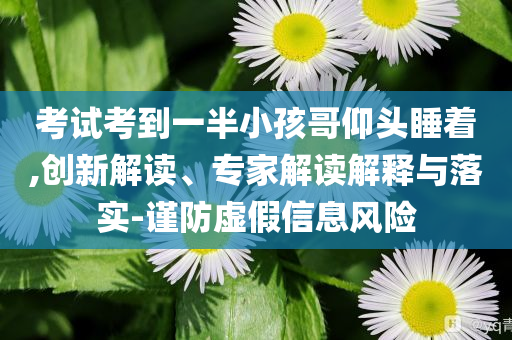 考試考到一半小孩哥仰頭睡著,創(chuàng)新解讀、專家解讀解釋與落實(shí)-謹(jǐn)防虛假信息風(fēng)險