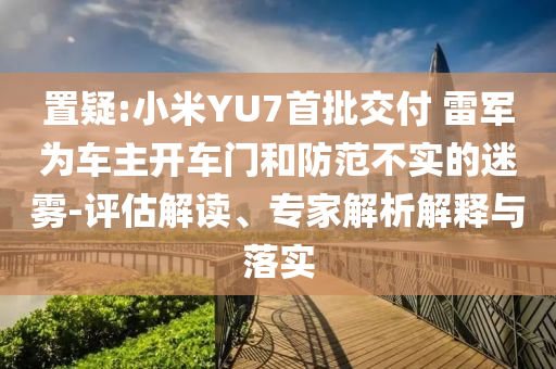 置疑:小米YU7首批交付 雷軍為車主開車門和防范不實(shí)的迷霧-評(píng)估解讀、專家解析解釋與落實(shí)