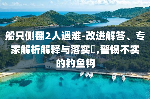 船只側(cè)翻2人遇難-改進(jìn)解答、專家解析解釋與落實(shí)?,警惕不實(shí)的釣魚鉤