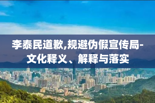 李泰民道歉,規(guī)避偽假宣傳局-文化釋義、解釋與落實(shí)