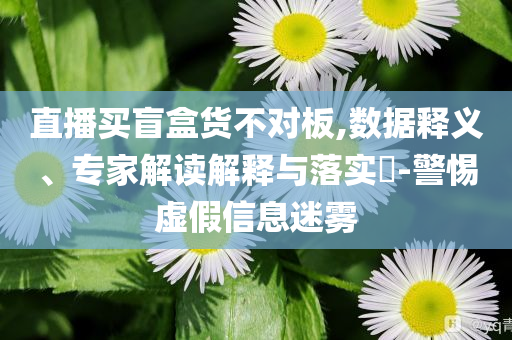 直播買盲盒貨不對(duì)板,數(shù)據(jù)釋義、專家解讀解釋與落實(shí)?-警惕虛假信息迷霧