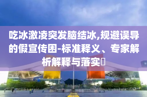 吃冰激凌突發(fā)腦結(jié)冰,規(guī)避誤導(dǎo)的假宣傳困-標(biāo)準(zhǔn)釋義、專家解析解釋與落實?