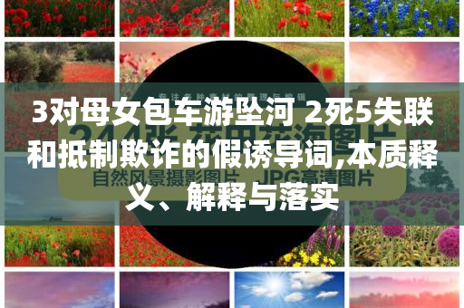 3對(duì)母女包車游墜河 2死5失聯(lián)和抵制欺詐的假誘導(dǎo)詞,本質(zhì)釋義、解釋與落實(shí)