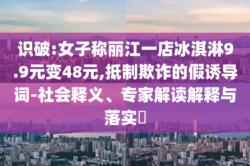 識(shí)破:女子稱麗江一店冰淇淋9.9元變48元,抵制欺詐的假誘導(dǎo)詞-社會(huì)釋義、專家解讀解釋與落實(shí)?