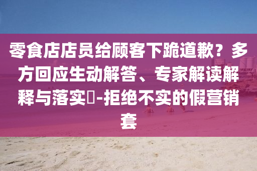 零食店店員給顧客下跪道歉？多方回應(yīng)生動(dòng)解答、專家解讀解釋與落實(shí)?-拒絕不實(shí)的假營銷套