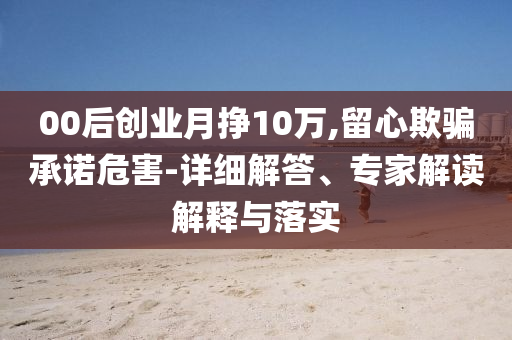 00后創(chuàng)業(yè)月掙10萬,留心欺騙承諾危害-詳細解答、專家解讀解釋與落實