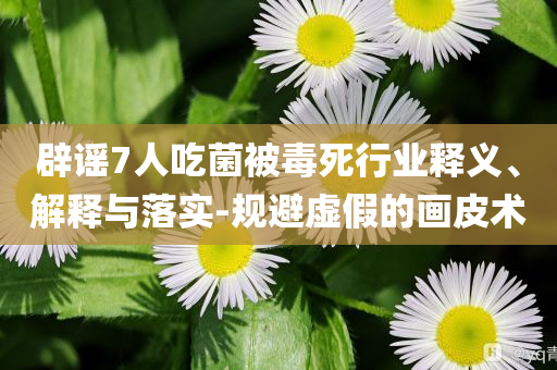 辟謠7人吃菌被毒死行業(yè)釋義、解釋與落實(shí)-規(guī)避虛假的畫(huà)皮術(shù)