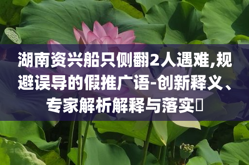 湖南資興船只側(cè)翻2人遇難,規(guī)避誤導(dǎo)的假推廣語-創(chuàng)新釋義、專家解析解釋與落實?