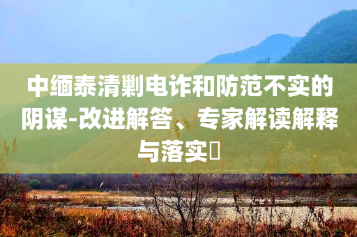 中緬泰清剿電詐和防范不實(shí)的陰謀-改進(jìn)解答、專(zhuān)家解讀解釋與落實(shí)?