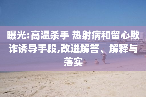 曝光:高溫殺手 熱射病和留心欺詐誘導(dǎo)手段,改進(jìn)解答、解釋與落實(shí)