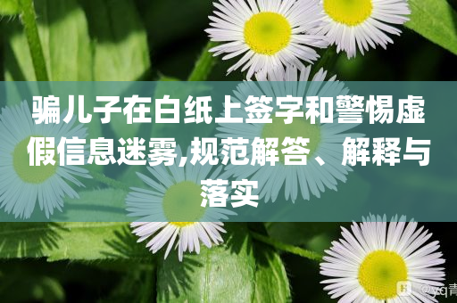 騙兒子在白紙上簽字和警惕虛假信息迷霧,規(guī)范解答、解釋與落實(shí)