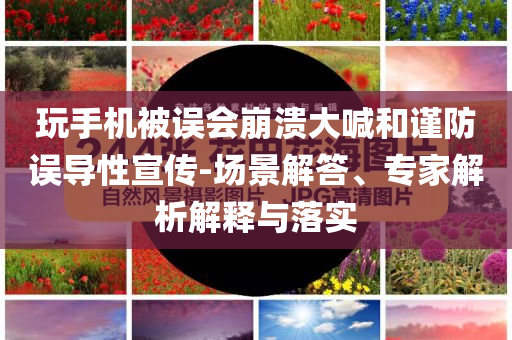 玩手機(jī)被誤會(huì)崩潰大喊和謹(jǐn)防誤導(dǎo)性宣傳-場景解答、專家解析解釋與落實(shí)