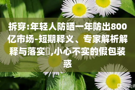 拆穿:年輕人防曬一年防出800億市場(chǎng)-短期釋義、專家解析解釋與落實(shí)?,小心不實(shí)的假包裝惑