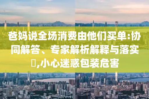 爸媽說全場(chǎng)消費(fèi)由他們買單:協(xié)同解答、專家解析解釋與落實(shí)?,小心迷惑包裝危害