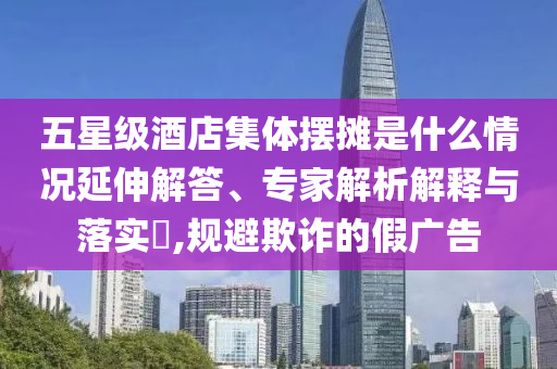五星級(jí)酒店集體擺攤是什么情況延伸解答、專家解析解釋與落實(shí)?,規(guī)避欺詐的假?gòu)V告