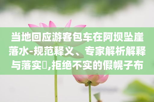當(dāng)?shù)鼗貞?yīng)游客包車在阿壩墜崖落水-規(guī)范釋義、專家解析解釋與落實?,拒絕不實的假幌子布