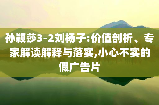 孫穎莎3-2劉楊子:價值剖析、專家解讀解釋與落實,小心不實的假廣告片