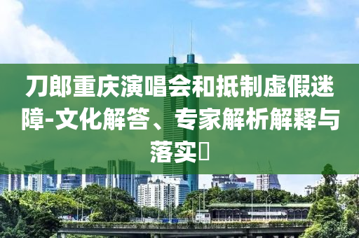 刀郎重慶演唱會(huì)和抵制虛假迷障-文化解答、專家解析解釋與落實(shí)?