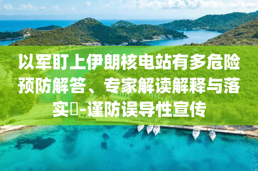 以軍盯上伊朗核電站有多危險預防解答、專家解讀解釋與落實?-謹防誤導性宣傳