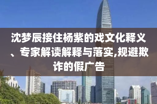 沈夢辰接住楊紫的戲文化釋義、專家解讀解釋與落實,規(guī)避欺詐的假廣告