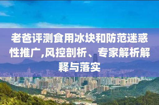 老爸評(píng)測(cè)食用冰塊和防范迷惑性推廣,風(fēng)控剖析、專家解析解釋與落實(shí)