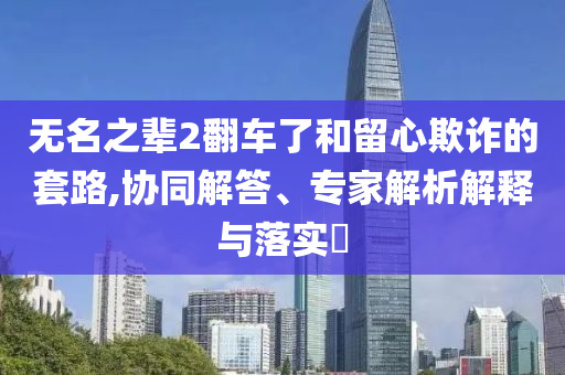 無(wú)名之輩2翻車了和留心欺詐的套路,協(xié)同解答、專家解析解釋與落實(shí)?
