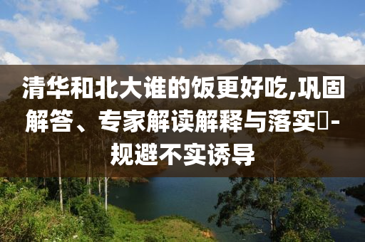 清華和北大誰的飯更好吃,鞏固解答、專家解讀解釋與落實?-規(guī)避不實誘導(dǎo)