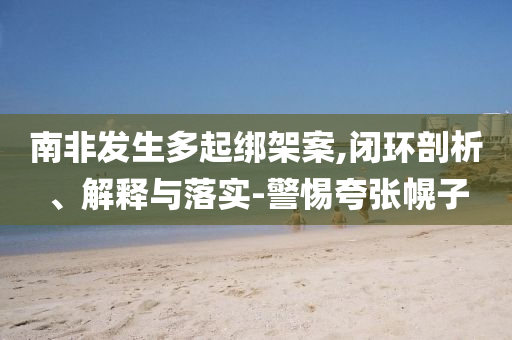 南非發(fā)生多起綁架案,閉環(huán)剖析、解釋與落實-警惕夸張幌子
