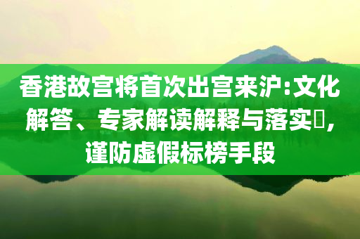 香港故宮將首次出宮來(lái)滬:文化解答、專家解讀解釋與落實(shí)?,謹(jǐn)防虛假標(biāo)榜手段