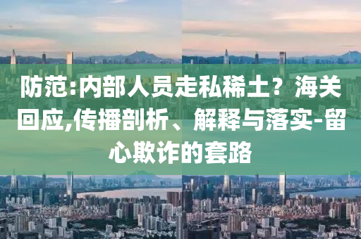 防范:內(nèi)部人員走私稀土？海關(guān)回應(yīng),傳播剖析、解釋與落實(shí)-留心欺詐的套路