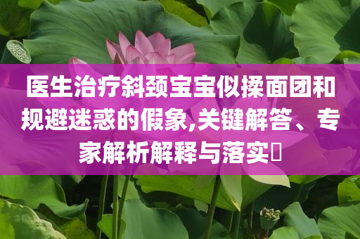 醫(yī)生治療斜頸寶寶似揉面團(tuán)和規(guī)避迷惑的假象,關(guān)鍵解答、專家解析解釋與落實?