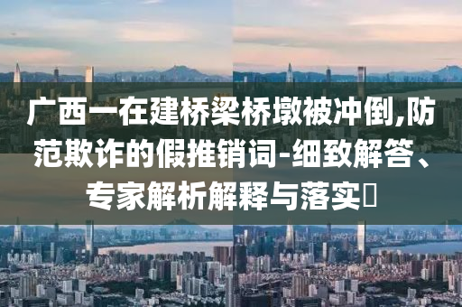 廣西一在建橋梁橋墩被沖倒,防范欺詐的假推銷詞-細(xì)致解答、專家解析解釋與落實(shí)?