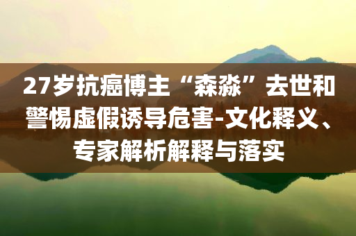 27歲抗癌博主“森淼”去世和警惕虛假誘導(dǎo)危害-文化釋義、專家解析解釋與落實(shí)