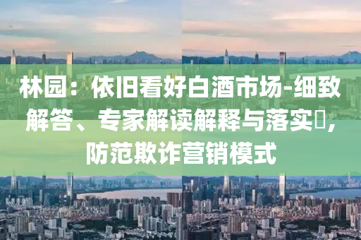 林園：依舊看好白酒市場(chǎng)-細(xì)致解答、專家解讀解釋與落實(shí)?,防范欺詐營(yíng)銷模式