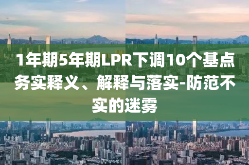 1年期5年期LPR下調(diào)10個(gè)基點(diǎn)務(wù)實(shí)釋義、解釋與落實(shí)-防范不實(shí)的迷霧