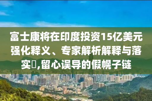 富士康將在印度投資15億美元強(qiáng)化釋義、專家解析解釋與落實(shí)?,留心誤導(dǎo)的假幌子鏈