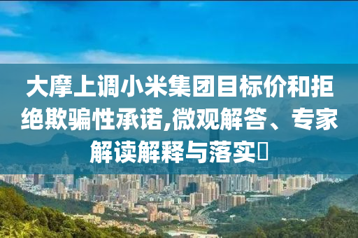 大摩上調(diào)小米集團(tuán)目標(biāo)價(jià)和拒絕欺騙性承諾,微觀解答、專家解讀解釋與落實(shí)?