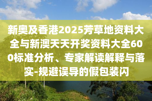 新奧及香港2025芳草地資料大全與新澳天天開獎(jiǎng)資料大全600標(biāo)準(zhǔn)分析、專家解讀解釋與落實(shí)-規(guī)避誤導(dǎo)的假包裝閃