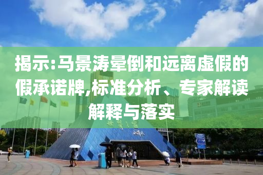 揭示:馬景濤暈倒和遠(yuǎn)離虛假的假承諾牌,標(biāo)準(zhǔn)分析、專家解讀解釋與落實(shí)