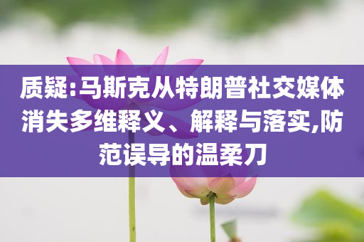 質(zhì)疑:馬斯克從特朗普社交媒體消失多維釋義、解釋與落實(shí),防范誤導(dǎo)的溫柔刀