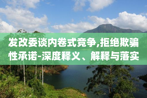 發(fā)改委談內(nèi)卷式競(jìng)爭(zhēng),拒絕欺騙性承諾-深度釋義、解釋與落實(shí)