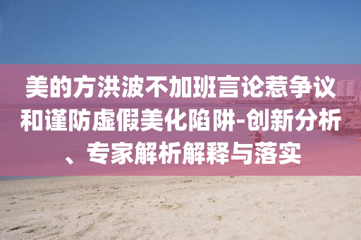 美的方洪波不加班言論惹爭(zhēng)議和謹(jǐn)防虛假美化陷阱-創(chuàng)新分析、專家解析解釋與落實(shí)