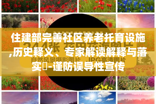 住建部完善社區(qū)養(yǎng)老托育設施,歷史釋義、專家解讀解釋與落實?-謹防誤導性宣傳