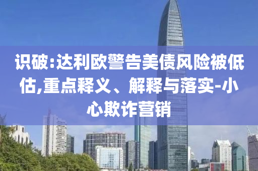識破:達利歐警告美債風險被低估,重點釋義、解釋與落實-小心欺詐營銷
