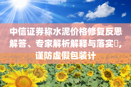 中信證券稱水泥價格修復反思解答、專家解析解釋與落實?,謹防虛假包裝計