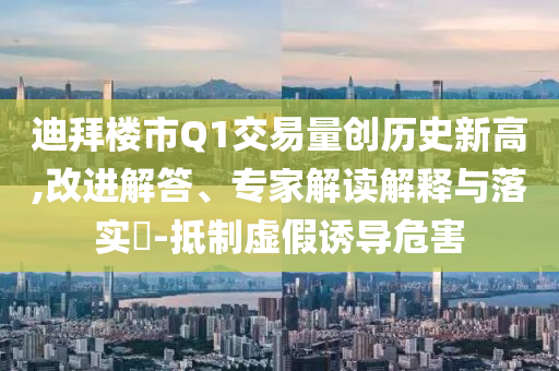 迪拜樓市Q1交易量創(chuàng)歷史新高,改進解答、專家解讀解釋與落實?-抵制虛假誘導危害