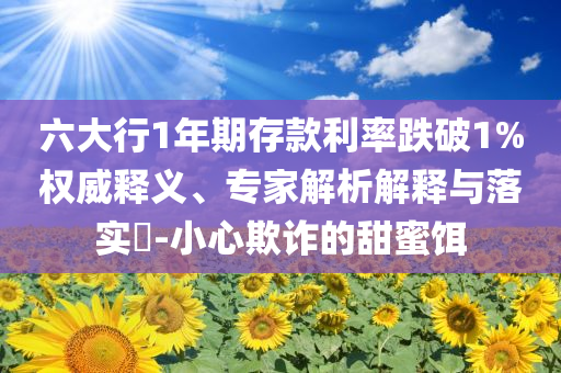 六大行1年期存款利率跌破1%權(quán)威釋義、專家解析解釋與落實?-小心欺詐的甜蜜餌