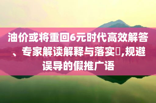 油價或?qū)⒅鼗?元時代高效解答、專家解讀解釋與落實?,規(guī)避誤導(dǎo)的假推廣語