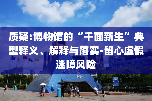 質(zhì)疑:博物館的“千面新生”典型釋義、解釋與落實(shí)-留心虛假迷障風(fēng)險(xiǎn)